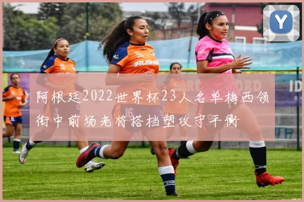 阿根廷2022世界杯23人名单梅西领衔中前场老将搭档塑攻守平衡