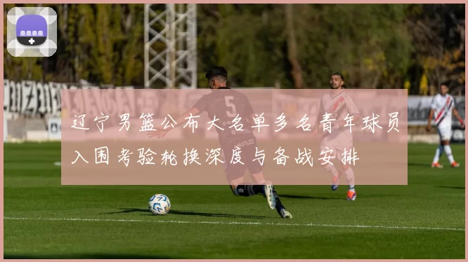 辽宁男篮公布大名单多名青年球员入围考验轮换深度与备战安排