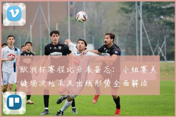 欧洲杯赛程比分表备忘：小组赛关键场次结果及出线形势全面解读