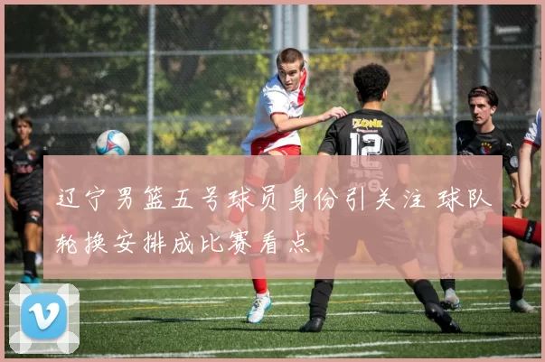 辽宁男篮五号球员身份引关注 球队轮换安排成比赛看点