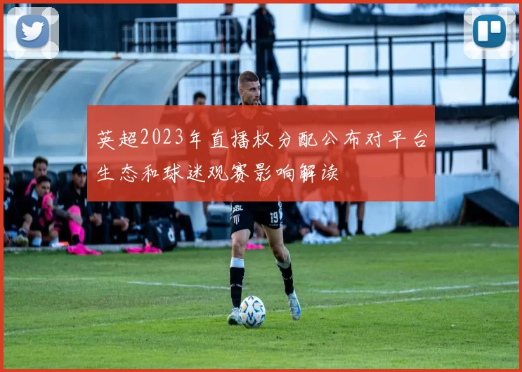 英超2023年直播权分配公布对平台生态和球迷观赛影响解读