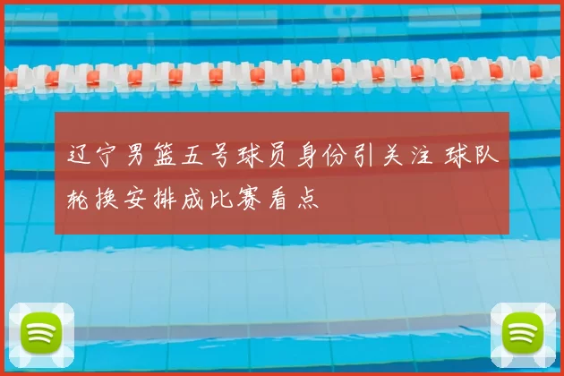 辽宁男篮五号球员身份引关注 球队轮换安排成比赛看点