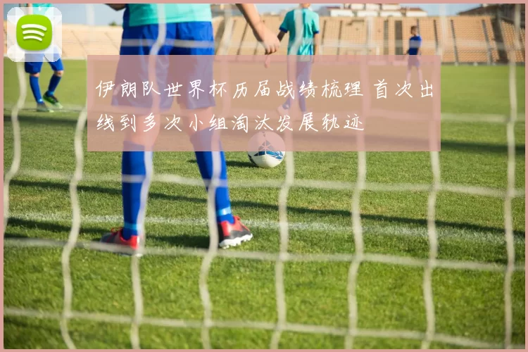 伊朗队世界杯历届战绩梳理 首次出线到多次小组淘汰发展轨迹