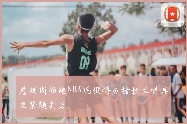 詹姆斯领跑NBA现役得分榜杜兰特库里紧随其后