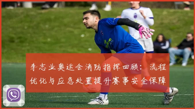 李志业奥运会消防指挥回顾：流程优化与应急处置提升赛事安全保障