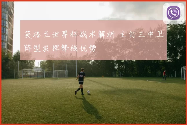 英格兰世界杯战术解析 主打三中卫阵型发挥锋线优势