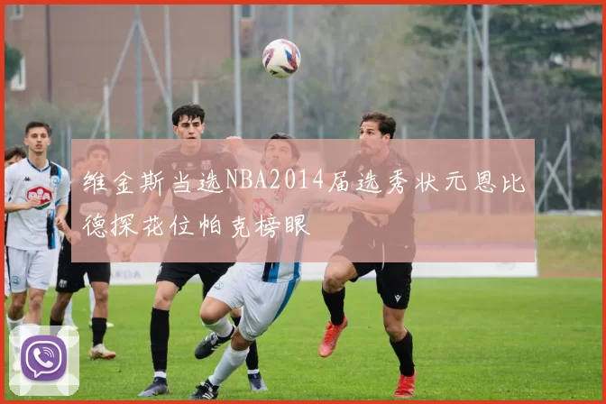 维金斯当选NBA2014届选秀状元恩比德探花位帕克榜眼