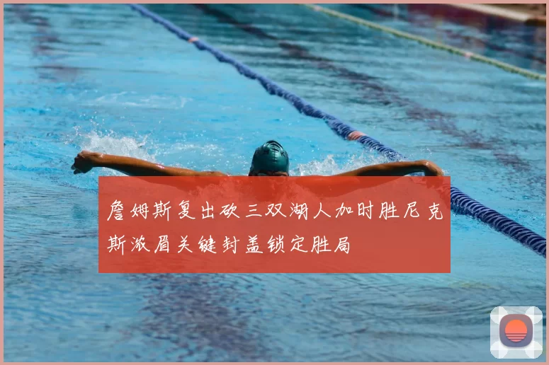 詹姆斯复出砍三双湖人加时胜尼克斯浓眉关键封盖锁定胜局