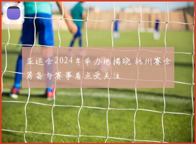 亚运会2024年举办地揭晓 杭州赛会筹备与赛事看点受关注