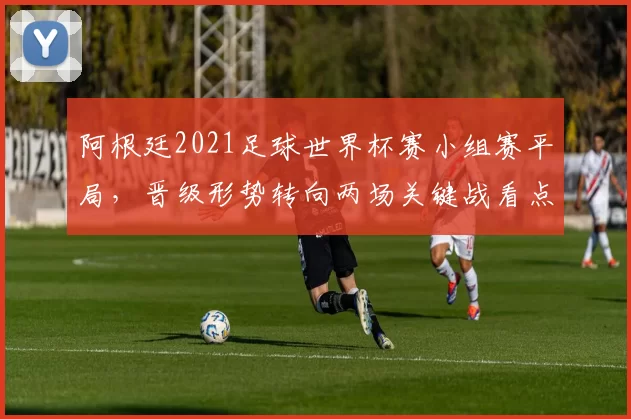 阿根廷2021足球世界杯赛小组赛平局，晋级形势转向两场关键战看点分析