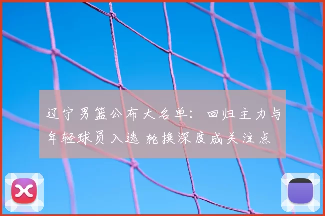 辽宁男篮公布大名单:回归主力与年轻球员入选 轮换深度成关注点