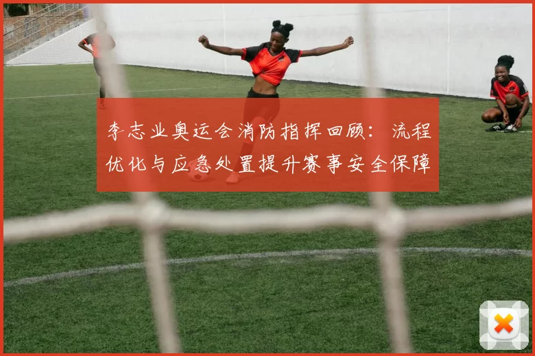 李志业奥运会消防指挥回顾：流程优化与应急处置提升赛事安全保障