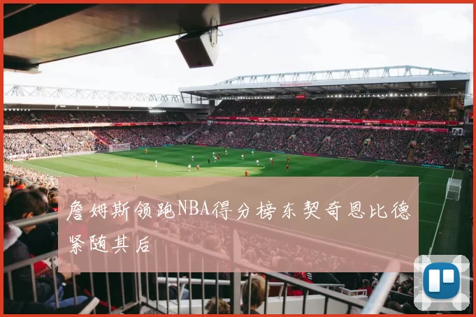 詹姆斯领跑NBA得分榜东契奇恩比德紧随其后