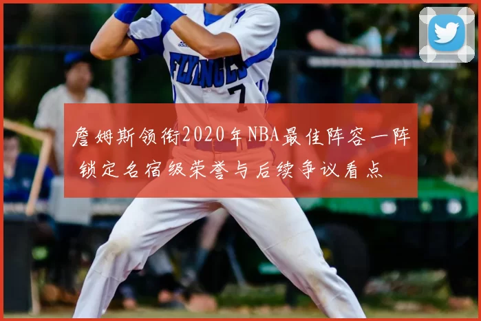 詹姆斯领衔2020年NBA最佳阵容一阵 锁定名宿级荣誉与后续争议看点