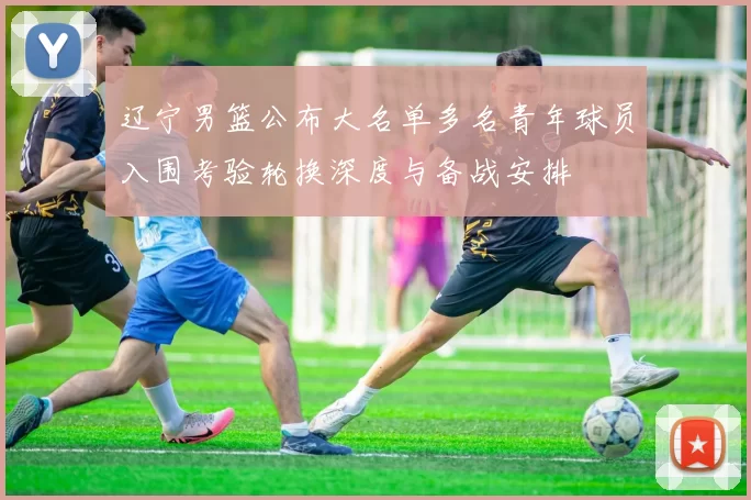 辽宁男篮公布大名单多名青年球员入围考验轮换深度与备战安排