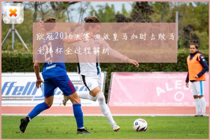 欧冠2016决赛回放皇马加时击败马竞捧杯全过程解析
