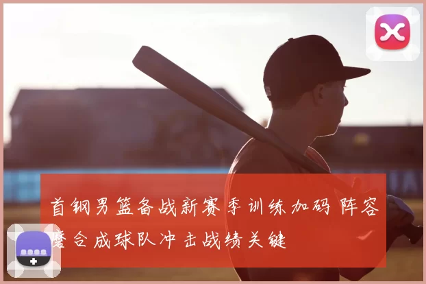 首钢男篮备战新赛季训练加码 阵容磨合成球队冲击战绩关键