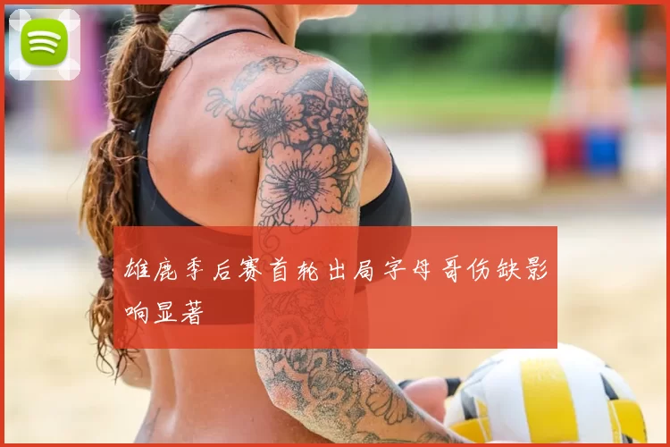 雄鹿季后赛首轮出局字母哥伤缺影响显著