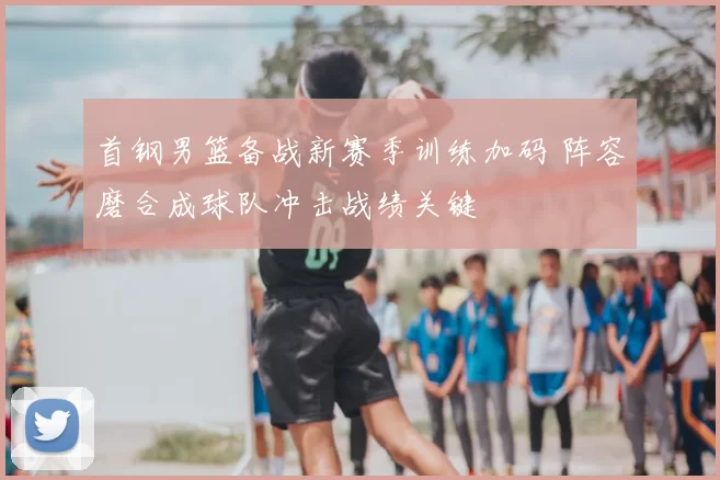 首钢男篮备战新赛季训练加码 阵容磨合成球队冲击战绩关键