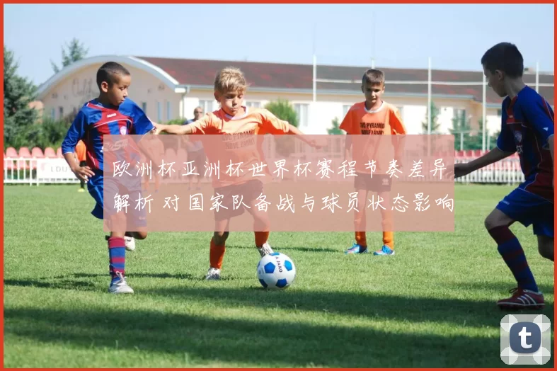 欧洲杯亚洲杯世界杯赛程节奏差异解析 对国家队备战与球员状态影响