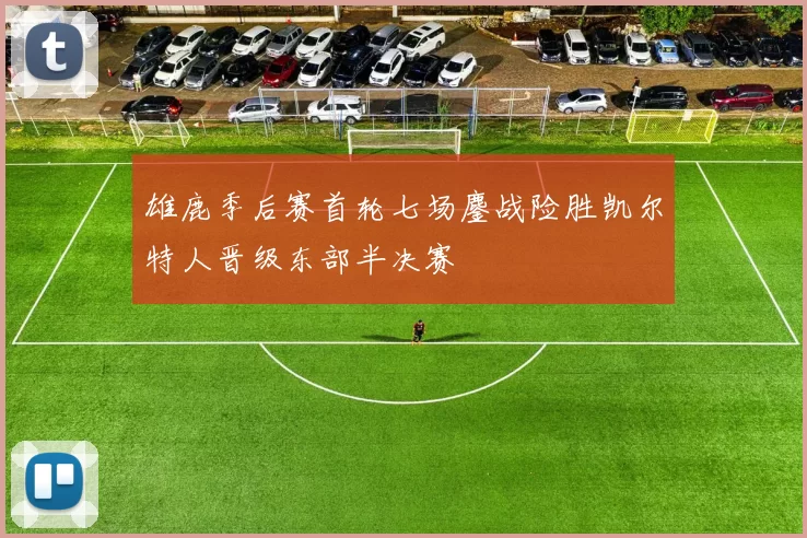 雄鹿季后赛首轮七场鏖战险胜凯尔特人晋级东部半决赛