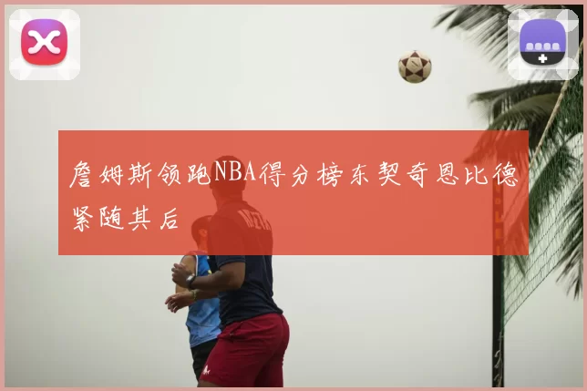 詹姆斯领跑NBA得分榜东契奇恩比德紧随其后