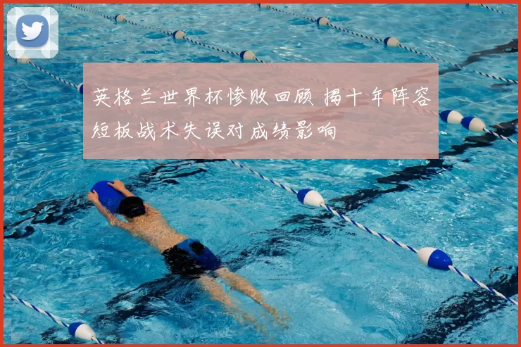 英格兰世界杯惨败回顾 揭十年阵容短板战术失误对成绩影响