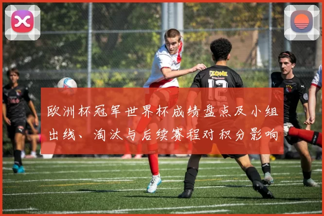 欧洲杯冠军世界杯成绩盘点及小组出线、淘汰与后续赛程对积分影响