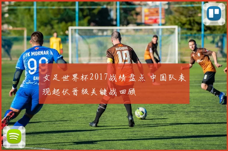 女足世界杯2017战绩盘点 中国队表现起伏晋级关键战回顾