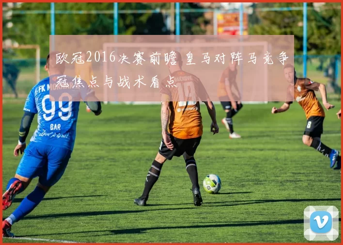 欧冠2016决赛前瞻 皇马对阵马竞争冠焦点与战术看点