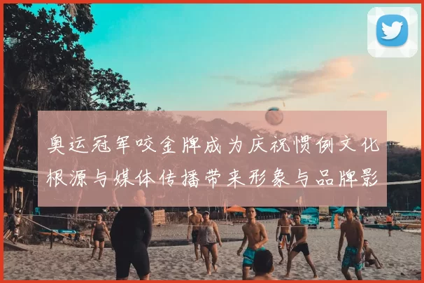 奥运冠军咬金牌成为庆祝惯例文化根源与媒体传播带来形象与品牌影响