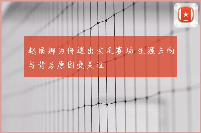 赵丽娜为何退出女足赛场 生涯去向与背后原因受关注