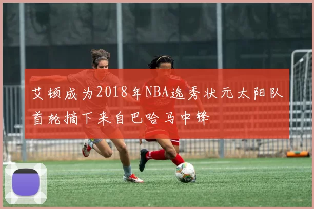 艾顿成为2018年NBA选秀状元太阳队首轮摘下来自巴哈马中锋