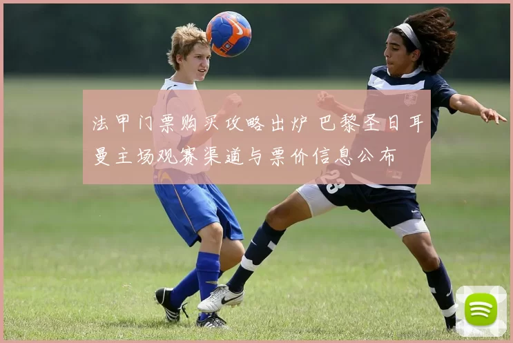法甲门票购买攻略出炉 巴黎圣日耳曼主场观赛渠道与票价信息公布