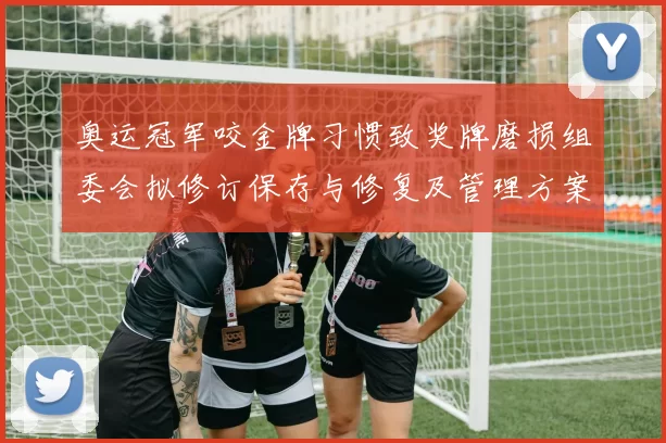 奥运冠军咬金牌习惯致奖牌磨损组委会拟修订保存与修复及管理方案