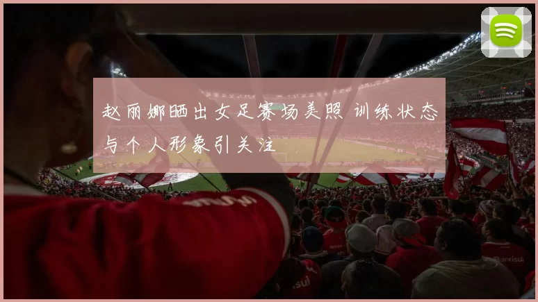 赵丽娜晒出女足赛场美照 训练状态与个人形象引关注