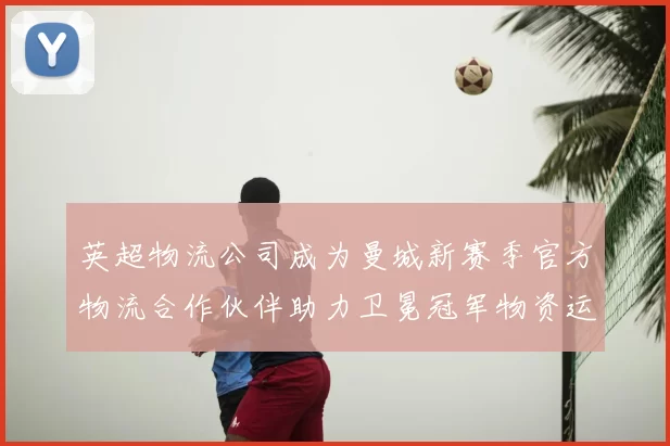 英超物流公司成为曼城新赛季官方物流合作伙伴助力卫冕冠军物资运输
